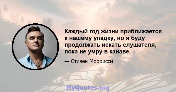 Каждый год жизни приближается к нашему упадку, но я буду продолжать искать слушателя, пока не умру в канаве.