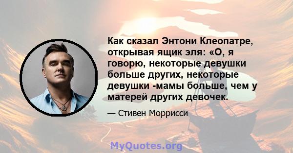 Как сказал Энтони Клеопатре, открывая ящик эля: «О, я говорю, некоторые девушки больше других, некоторые девушки -мамы ​​больше, чем у матерей других девочек.