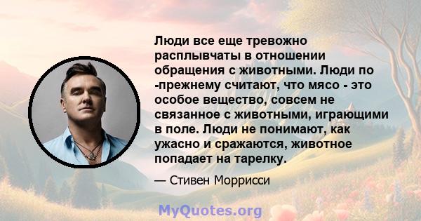 Люди все еще тревожно расплывчаты в отношении обращения с животными. Люди по -прежнему считают, что мясо - это особое вещество, совсем не связанное с животными, играющими в поле. Люди не понимают, как ужасно и