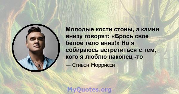 Молодые кости стоны, а камни внизу говорят: «Брось свое белое тело вниз!» Но я собираюсь встретиться с тем, кого я люблю наконец -то