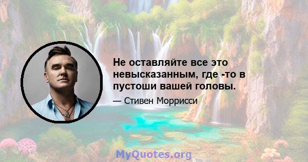 Не оставляйте все это невысказанным, где -то в пустоши вашей головы.