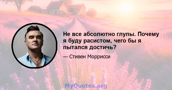 Не все абсолютно глупы. Почему я буду расистом, чего бы я пытался достичь?