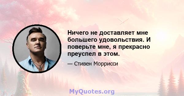 Ничего не доставляет мне большего удовольствия. И поверьте мне, я прекрасно преуспел в этом.