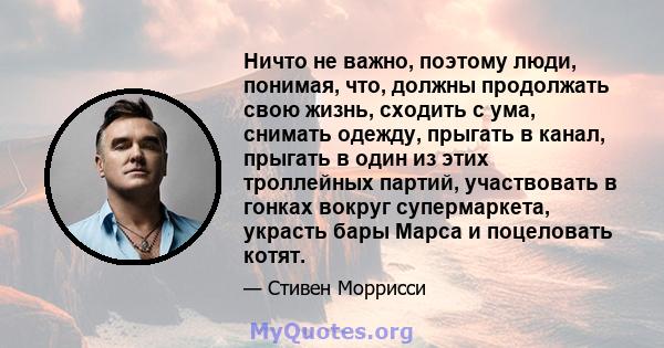 Ничто не важно, поэтому люди, понимая, что, должны продолжать свою жизнь, сходить с ума, снимать одежду, прыгать в канал, прыгать в один из этих троллейных партий, участвовать в гонках вокруг супермаркета, украсть бары