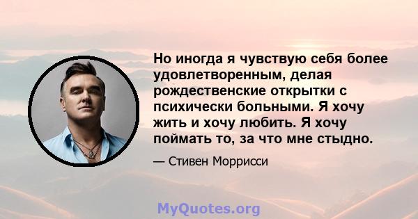 Но иногда я чувствую себя более удовлетворенным, делая рождественские открытки с психически больными. Я хочу жить и хочу любить. Я хочу поймать то, за что мне стыдно.