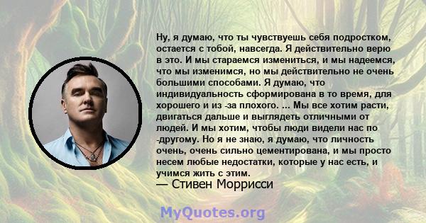 Ну, я думаю, что ты чувствуешь себя подростком, остается с тобой, навсегда. Я действительно верю в это. И мы стараемся измениться, и мы надеемся, что мы изменимся, но мы действительно не очень большими способами. Я