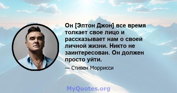 Он [Элтон Джон] все время толкает свое лицо и рассказывает нам о своей личной жизни. Никто не заинтересован. Он должен просто уйти.