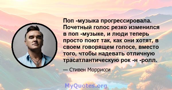 Поп -музыка прогрессировала. Почетный голос резко изменился в поп -музыке, и люди теперь просто поют так, как они хотят, в своем говорящем голосе, вместо того, чтобы надевать отличную трасатлантическую рок -н -ролл.