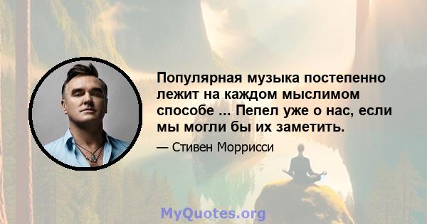 Популярная музыка постепенно лежит на каждом мыслимом способе ... Пепел уже о нас, если мы могли бы их заметить.