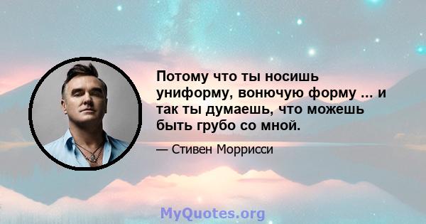 Потому что ты носишь униформу, вонючую форму ... и так ты думаешь, что можешь быть грубо со мной.