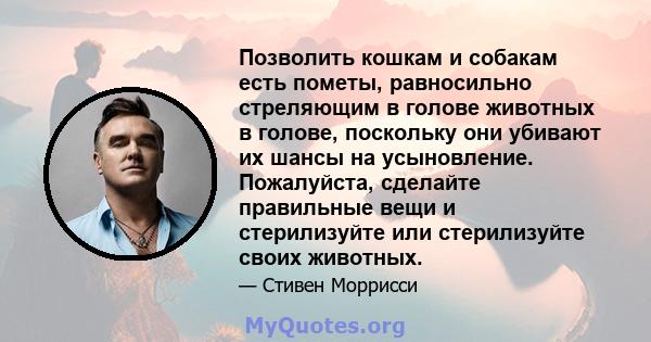 Позволить кошкам и собакам есть пометы, равносильно стреляющим в голове животных в голове, поскольку они убивают их шансы на усыновление. Пожалуйста, сделайте правильные вещи и стерилизуйте или стерилизуйте своих