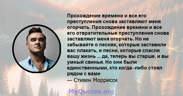 Прохождение времени и все его преступления снова заставляют меня огорчать. Прохождение времени и все его отвратительные преступления снова заставляют меня огорчать. Но не забывайте о песнях, которые заставили вас