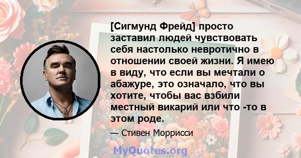 [Сигмунд Фрейд] просто заставил людей чувствовать себя настолько невротично в отношении своей жизни. Я имею в виду, что если вы мечтали о абажуре, это означало, что вы хотите, чтобы вас взбили местный викарий или что