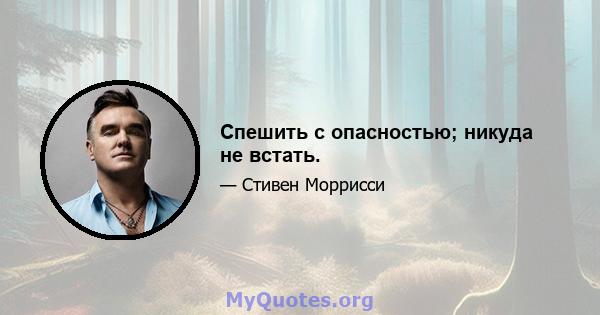 Спешить с опасностью; никуда не встать.