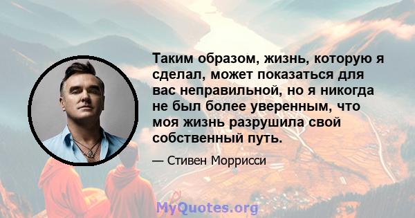 Таким образом, жизнь, которую я сделал, может показаться для вас неправильной, но я никогда не был более уверенным, что моя жизнь разрушила свой собственный путь.