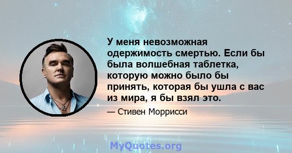 У меня невозможная одержимость смертью. Если бы была волшебная таблетка, которую можно было бы принять, которая бы ушла с вас из мира, я бы взял это.