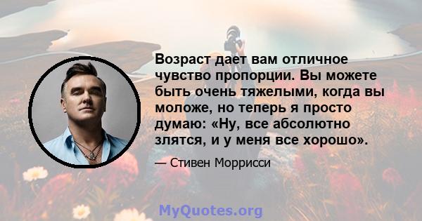 Возраст дает вам отличное чувство пропорции. Вы можете быть очень тяжелыми, когда вы моложе, но теперь я просто думаю: «Ну, все абсолютно злятся, и у меня все хорошо».