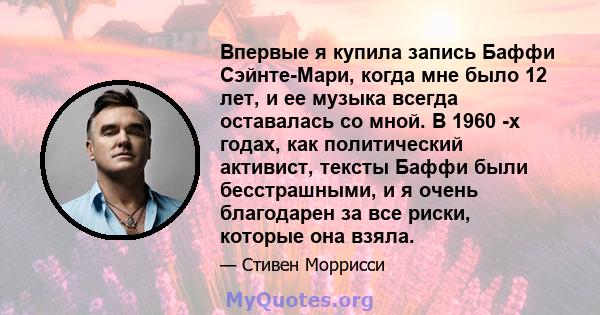 Впервые я купила запись Баффи Сэйнте-Мари, когда мне было 12 лет, и ее музыка всегда оставалась со мной. В 1960 -х годах, как политический активист, тексты Баффи были бесстрашными, и я очень благодарен за все риски,