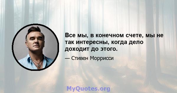 Все мы, в конечном счете, мы не так интересны, когда дело доходит до этого.