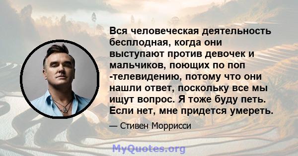 Вся человеческая деятельность бесплодная, когда они выступают против девочек и мальчиков, поющих по поп -телевидению, потому что они нашли ответ, поскольку все мы ищут вопрос. Я тоже буду петь. Если нет, мне придется