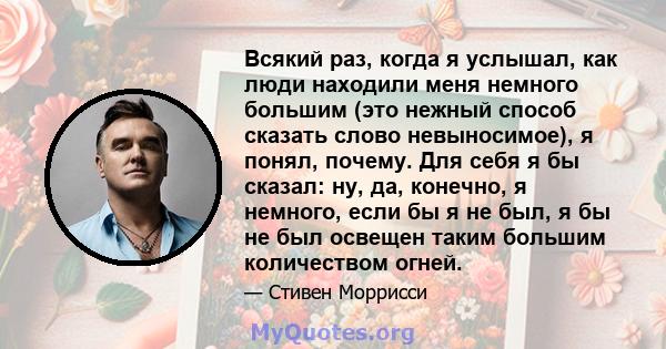 Всякий раз, когда я услышал, как люди находили меня немного большим (это нежный способ сказать слово невыносимое), я понял, почему. Для себя я бы сказал: ну, да, конечно, я немного, если бы я не был, я бы не был освещен 