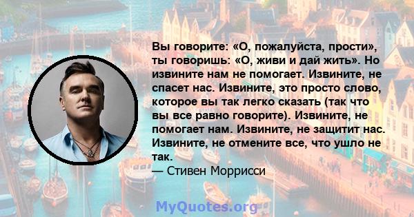 Вы говорите: «О, пожалуйста, прости», ты говоришь: «О, живи и дай жить». Но извините нам не помогает. Извините, не спасет нас. Извините, это просто слово, которое вы так легко сказать (так что вы все равно говорите).