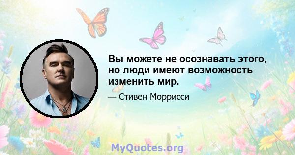 Вы можете не осознавать этого, но люди имеют возможность изменить мир.