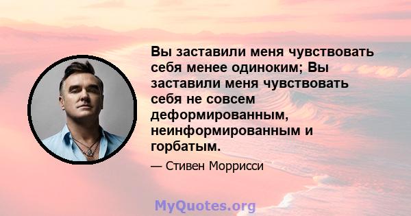 Вы заставили меня чувствовать себя менее одиноким; Вы заставили меня чувствовать себя не совсем деформированным, неинформированным и горбатым.