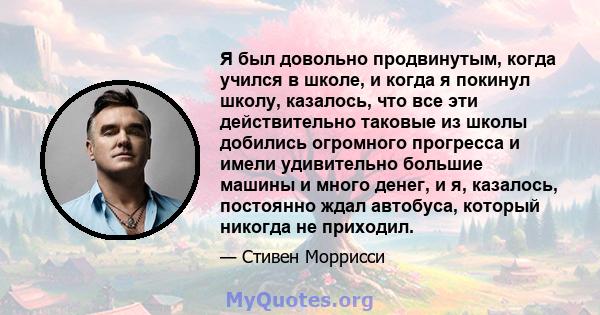 Я был довольно продвинутым, когда учился в школе, и когда я покинул школу, казалось, что все эти действительно таковые из школы добились огромного прогресса и имели удивительно большие машины и много денег, и я,