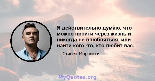 Я действительно думаю, что можно пройти через жизнь и никогда не влюбляться, или найти кого -то, кто любит вас.