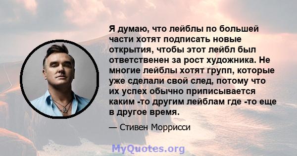 Я думаю, что лейблы по большей части хотят подписать новые открытия, чтобы этот лейбл был ответственен за рост художника. Не многие лейблы хотят групп, которые уже сделали свой след, потому что их успех обычно