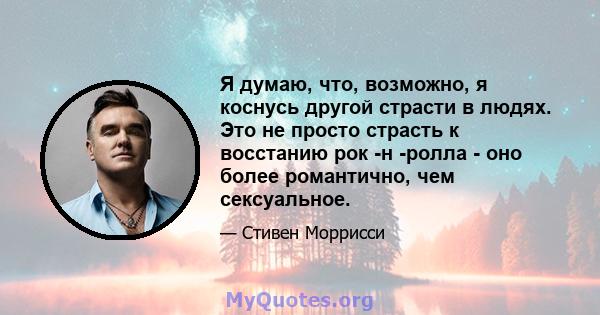 Я думаю, что, возможно, я коснусь другой страсти в людях. Это не просто страсть к восстанию рок -н -ролла - оно более романтично, чем сексуальное.