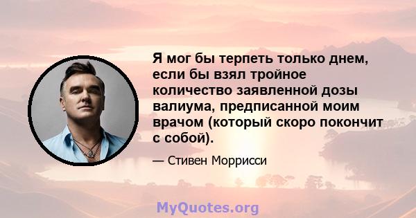 Я мог бы терпеть только днем, если бы взял тройное количество заявленной дозы валиума, предписанной моим врачом (который скоро покончит с собой).