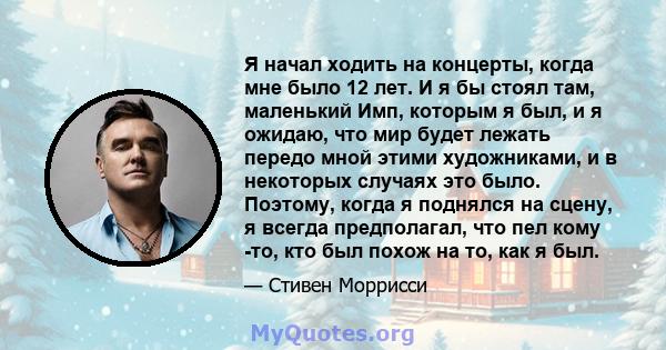 Я начал ходить на концерты, когда мне было 12 лет. И я бы стоял там, маленький Имп, которым я был, и я ожидаю, что мир будет лежать передо мной этими художниками, и в некоторых случаях это было. Поэтому, когда я