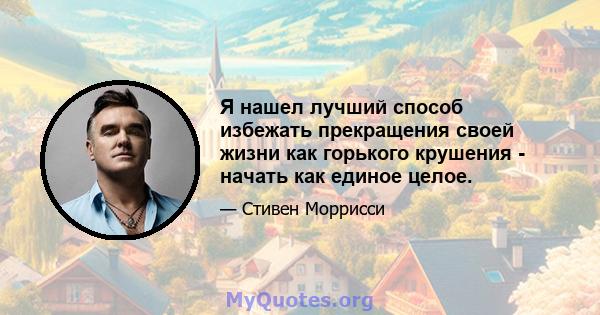 Я нашел лучший способ избежать прекращения своей жизни как горького крушения - начать как единое целое.