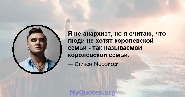 Я не анархист, но я считаю, что люди не хотят королевской семьи - так называемой королевской семьи.