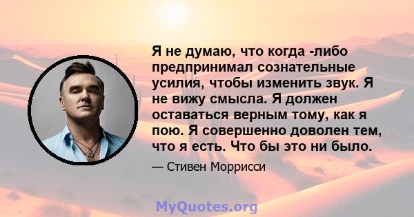 Я не думаю, что когда -либо предпринимал сознательные усилия, чтобы изменить звук. Я не вижу смысла. Я должен оставаться верным тому, как я пою. Я совершенно доволен тем, что я есть. Что бы это ни было.