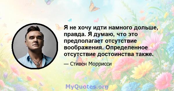 Я не хочу идти намного дольше, правда. Я думаю, что это предполагает отсутствие воображения. Определенное отсутствие достоинства также.