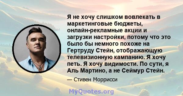 Я не хочу слишком вовлекать в маркетинговые бюджеты, онлайн-рекламные акции и загрузки настройки, потому что это было бы немного похоже на Гертруду Стейн, отображающую телевизионную кампанию. Я хочу петь. Я хочу