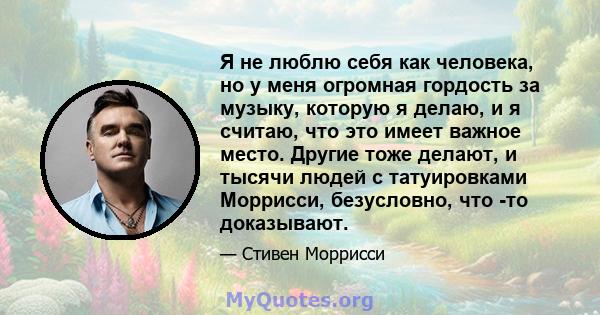 Я не люблю себя как человека, но у меня огромная гордость за музыку, которую я делаю, и я считаю, что это имеет важное место. Другие тоже делают, и тысячи людей с татуировками Моррисси, безусловно, что -то доказывают.