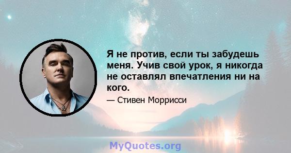 Я не против, если ты забудешь меня. Учив свой урок, я никогда не оставлял впечатления ни на кого.