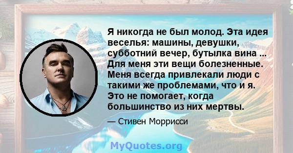 Я никогда не был молод. Эта идея веселья: машины, девушки, субботний вечер, бутылка вина ... Для меня эти вещи болезненные. Меня всегда привлекали люди с такими же проблемами, что и я. Это не помогает, когда большинство 