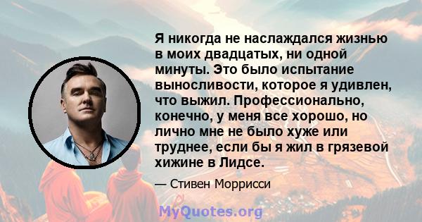 Я никогда не наслаждался жизнью в моих двадцатых, ни одной минуты. Это было испытание выносливости, которое я удивлен, что выжил. Профессионально, конечно, у меня все хорошо, но лично мне не было хуже или труднее, если