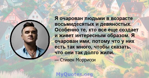 Я очарован людьми в возрасте восьмидесятых и девяностых. Особенно те, кто все еще создает и живет интересным образом. Я очарован ими, потому что у них есть так много, чтобы сказать, что они так долго жили.