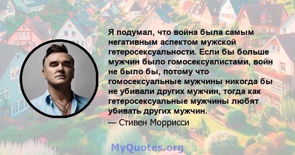 Я подумал, что война была самым негативным аспектом мужской гетеросексуальности. Если бы больше мужчин было гомосексуалистами, войн не было бы, потому что гомосексуальные мужчины никогда бы не убивали других мужчин,