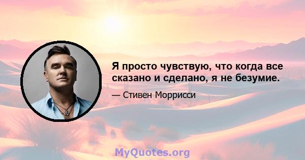 Я просто чувствую, что когда все сказано и сделано, я не безумие.