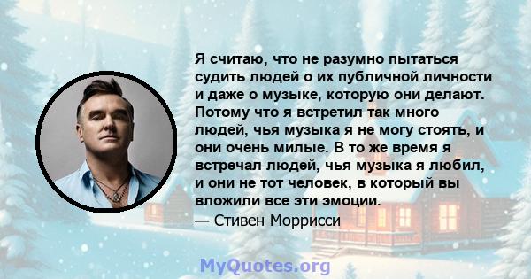 Я считаю, что не разумно пытаться судить людей о их публичной личности и даже о музыке, которую они делают. Потому что я встретил так много людей, чья музыка я не могу стоять, и они очень милые. В то же время я встречал 