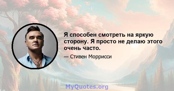 Я способен смотреть на яркую сторону. Я просто не делаю этого очень часто.