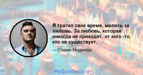 Я тратил свое время, молясь за любовь. За любовь, которая никогда не приходит, от кого -то, кто не существует.