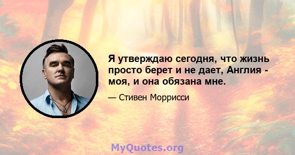 Я утверждаю сегодня, что жизнь просто берет и не дает, Англия - моя, и она обязана мне.